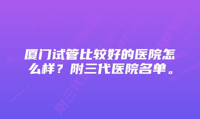 厦门试管比较好的医院怎么样？附三代医院名单。