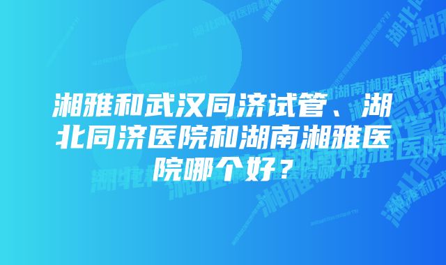 湘雅和武汉同济试管、湖北同济医院和湖南湘雅医院哪个好？