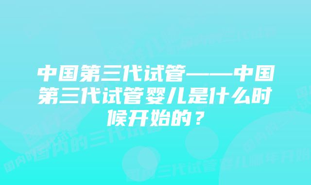 中国第三代试管——中国第三代试管婴儿是什么时候开始的？