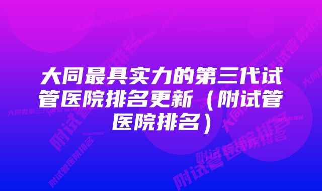 大同最具实力的第三代试管医院排名更新（附试管医院排名）