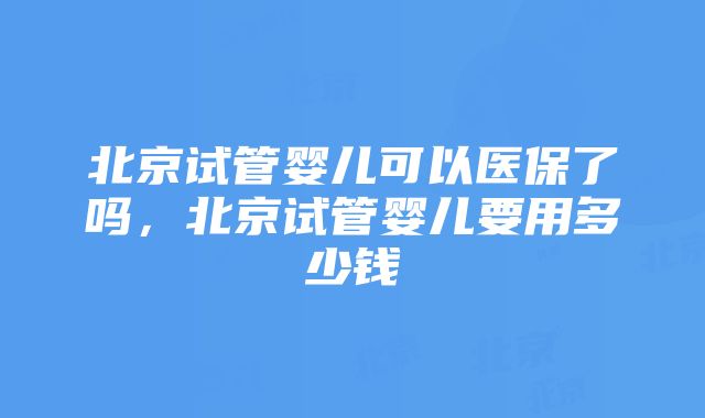 北京试管婴儿可以医保了吗，北京试管婴儿要用多少钱