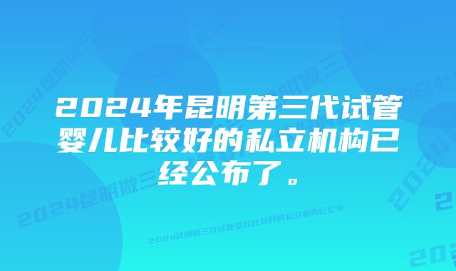 2024年昆明第三代试管婴儿比较好的私立机构已经公布了。