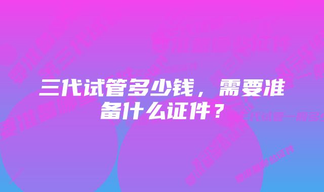 三代试管多少钱，需要准备什么证件？