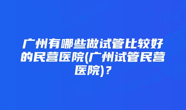 广州有哪些做试管比较好的民营医院(广州试管民营医院)？