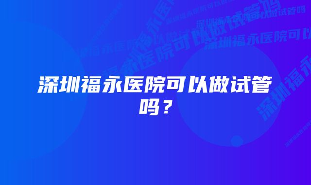 深圳福永医院可以做试管吗？