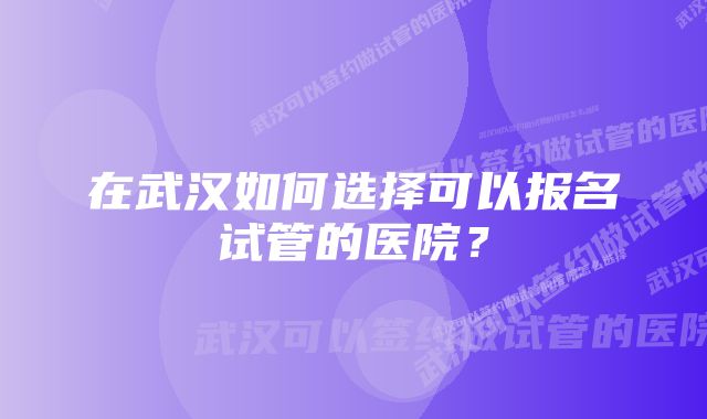 在武汉如何选择可以报名试管的医院？