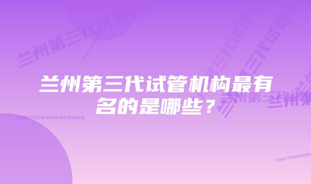 兰州第三代试管机构最有名的是哪些？