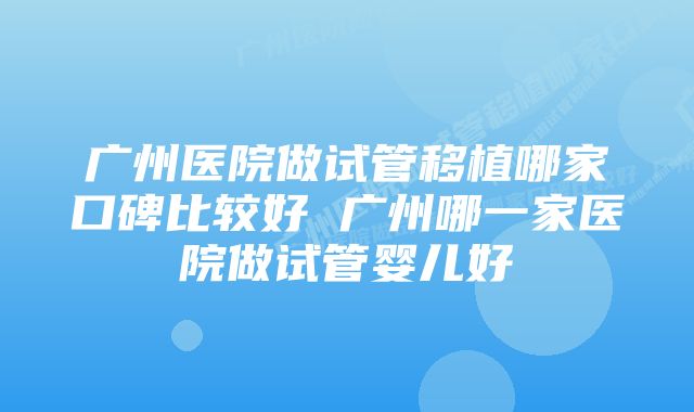 广州医院做试管移植哪家口碑比较好 广州哪一家医院做试管婴儿好