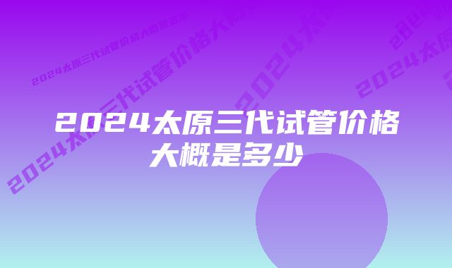 2024太原三代试管价格大概是多少