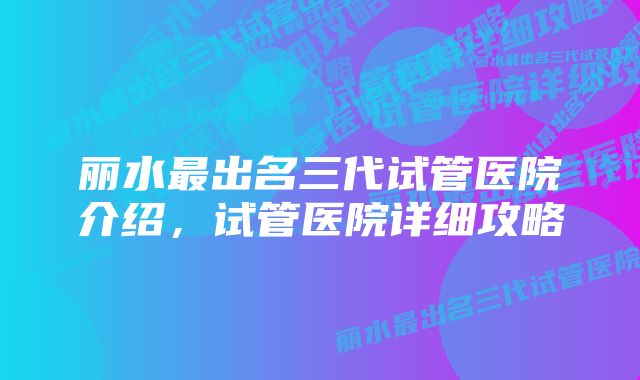 丽水最出名三代试管医院介绍，试管医院详细攻略