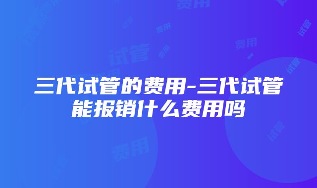 三代试管的费用-三代试管能报销什么费用吗