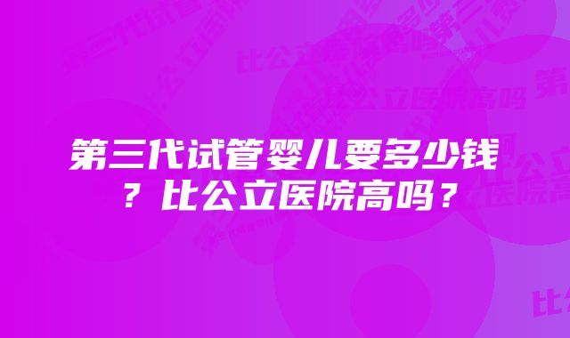 第三代试管婴儿要多少钱？比公立医院高吗？