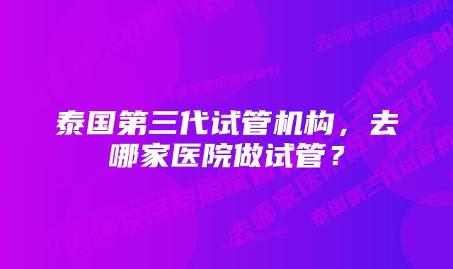 泰国第三代试管机构，去哪家医院做试管？