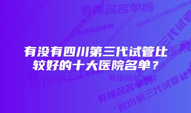 有没有四川第三代试管比较好的十大医院名单？