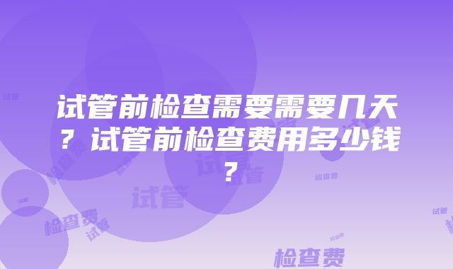 试管前检查需要需要几天？试管前检查费用多少钱？