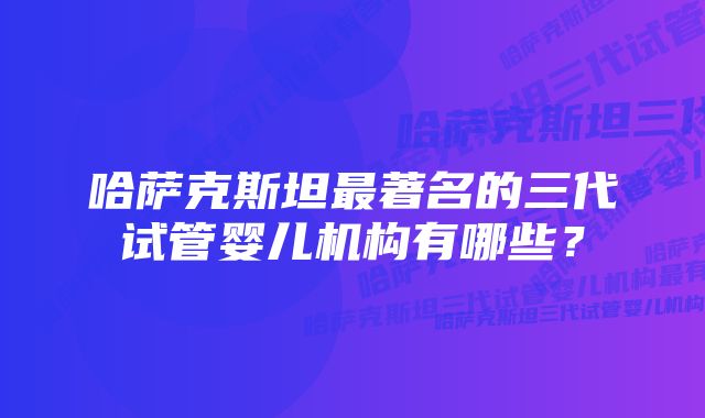 哈萨克斯坦最著名的三代试管婴儿机构有哪些？