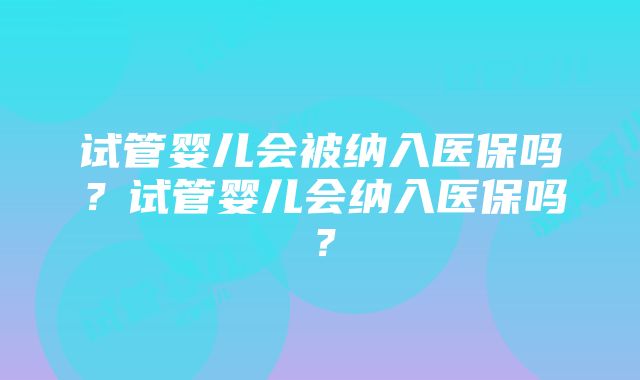 试管婴儿会被纳入医保吗？试管婴儿会纳入医保吗？