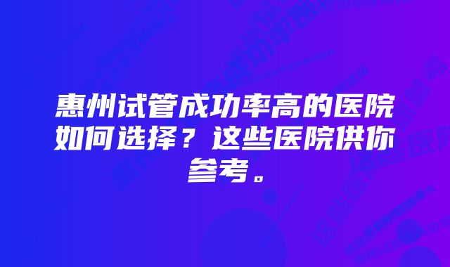 惠州试管成功率高的医院如何选择？这些医院供你参考。