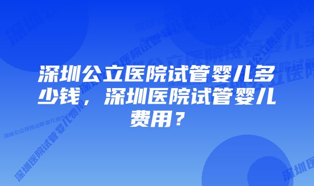 深圳公立医院试管婴儿多少钱，深圳医院试管婴儿费用？