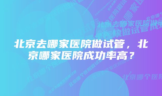 北京去哪家医院做试管，北京哪家医院成功率高？