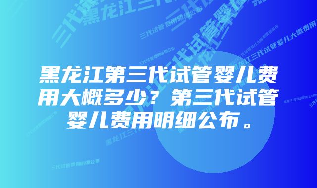 黑龙江第三代试管婴儿费用大概多少？第三代试管婴儿费用明细公布。