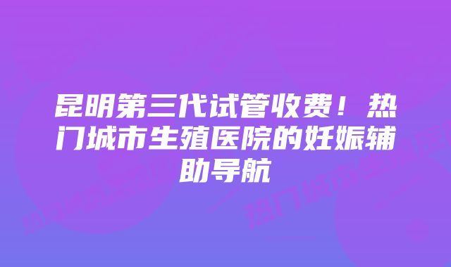 昆明第三代试管收费！热门城市生殖医院的妊娠辅助导航