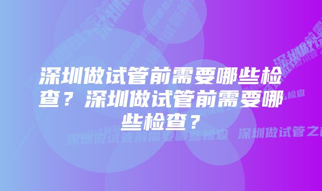 深圳做试管前需要哪些检查？深圳做试管前需要哪些检查？