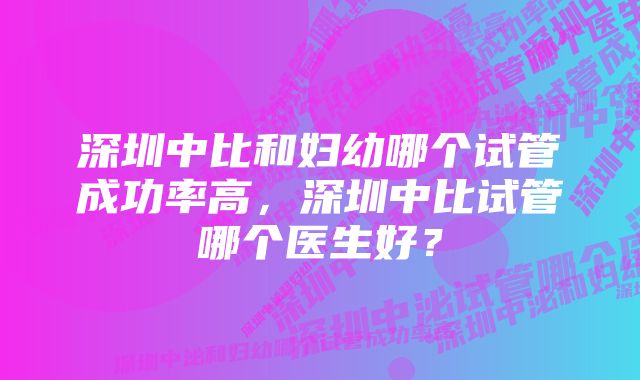 深圳中比和妇幼哪个试管成功率高，深圳中比试管哪个医生好？