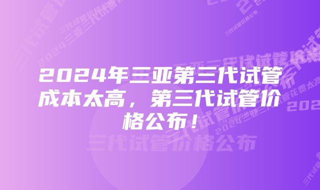 2024年三亚第三代试管成本太高，第三代试管价格公布！