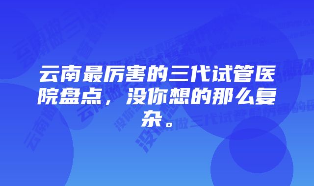 云南最厉害的三代试管医院盘点，没你想的那么复杂。