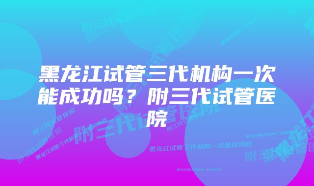 黑龙江试管三代机构一次能成功吗？附三代试管医院