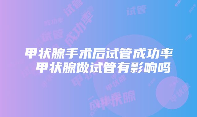 甲状腺手术后试管成功率 甲状腺做试管有影响吗