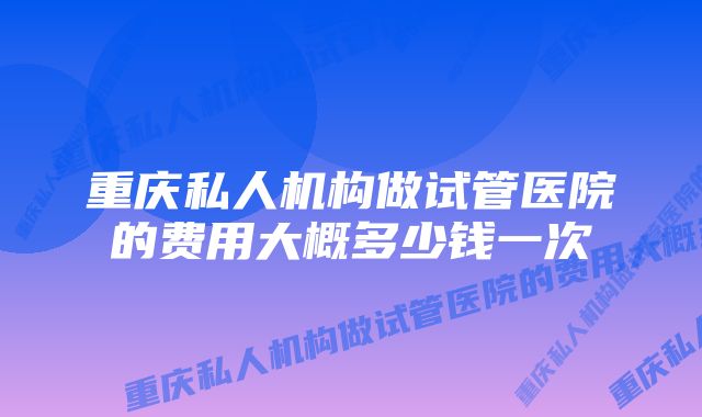 重庆私人机构做试管医院的费用大概多少钱一次