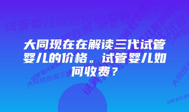 大同现在在解读三代试管婴儿的价格。试管婴儿如何收费？