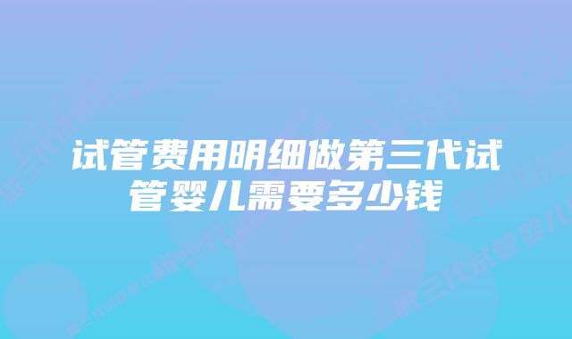 试管费用明细做第三代试管婴儿需要多少钱