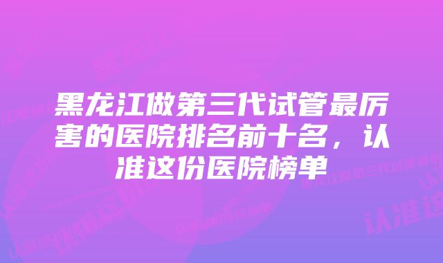 黑龙江做第三代试管最厉害的医院排名前十名，认准这份医院榜单