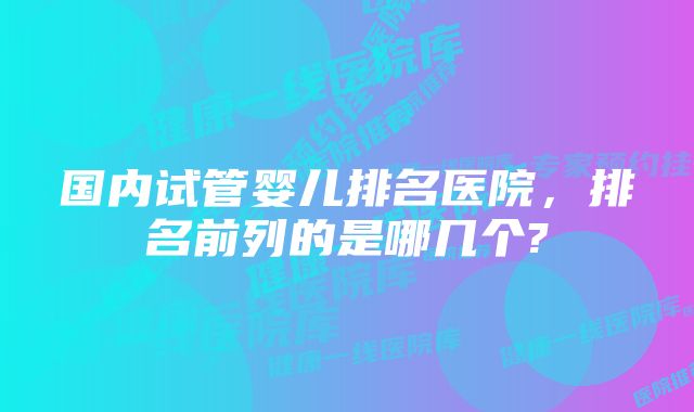 国内试管婴儿排名医院，排名前列的是哪几个?