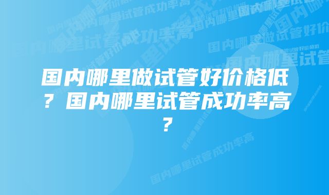 国内哪里做试管好价格低？国内哪里试管成功率高？