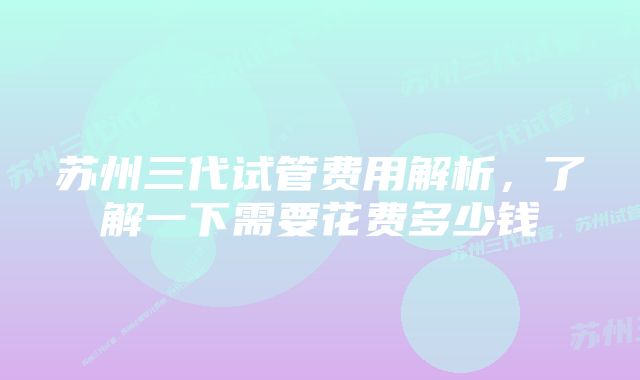 苏州三代试管费用解析，了解一下需要花费多少钱