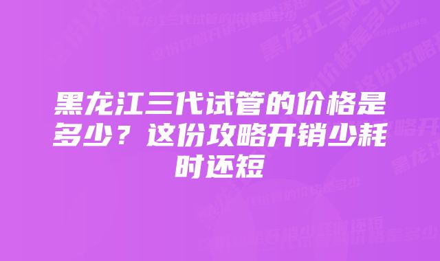 黑龙江三代试管的价格是多少？这份攻略开销少耗时还短