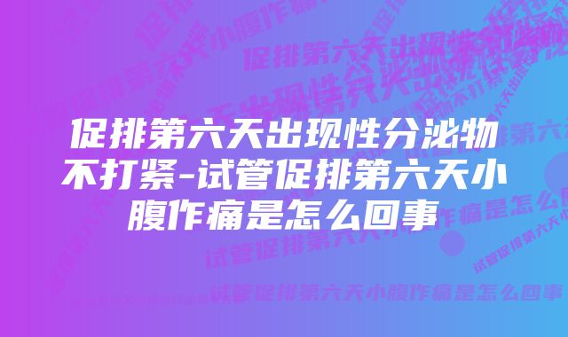 促排第六天出现性分泌物不打紧-试管促排第六天小腹作痛是怎么回事