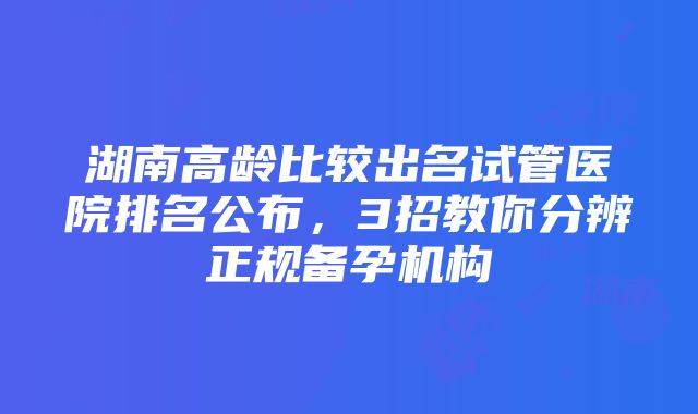 湖南高龄比较出名试管医院排名公布，3招教你分辨正规备孕机构