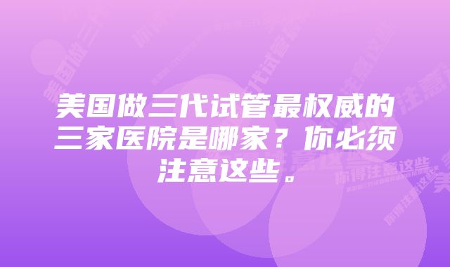 美国做三代试管最权威的三家医院是哪家？你必须注意这些。