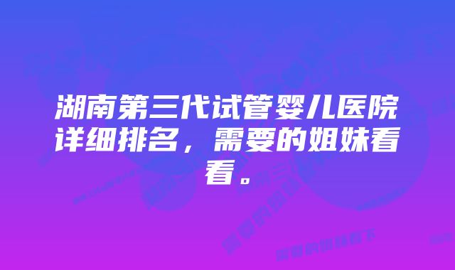 湖南第三代试管婴儿医院详细排名，需要的姐妹看看。