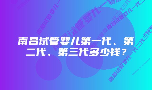 南昌试管婴儿第一代、第二代、第三代多少钱？