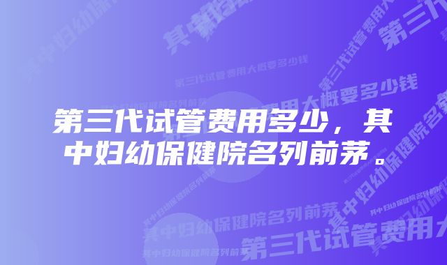 第三代试管费用多少，其中妇幼保健院名列前茅。