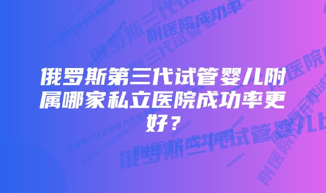 俄罗斯第三代试管婴儿附属哪家私立医院成功率更好？