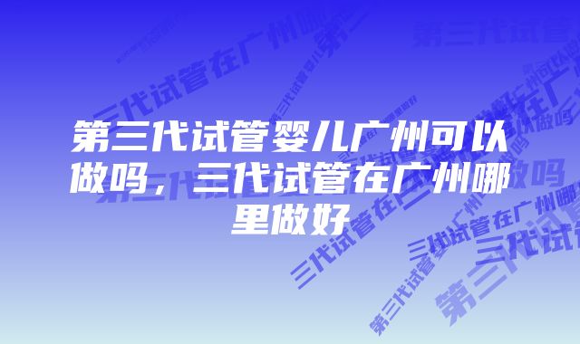 第三代试管婴儿广州可以做吗，三代试管在广州哪里做好