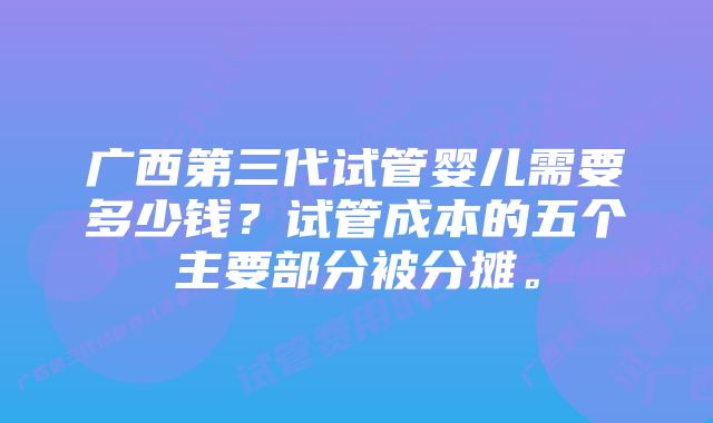 广西第三代试管婴儿需要多少钱？试管成本的五个主要部分被分摊。