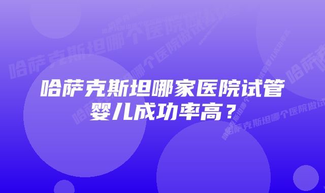 哈萨克斯坦哪家医院试管婴儿成功率高？